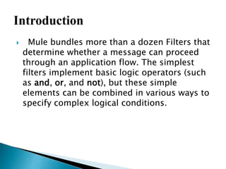  Mule bundles more than a dozen Filters that
determine whether a message can proceed
through an application flow. The simplest
filters implement basic logic operators (such
as and, or, and not), but these simple
elements can be combined in various ways to
specify complex logical conditions.
 