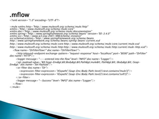 .mflow
<?xml version="1.0" encoding="UTF-8"?>
<mule xmlns:http="http://www.mulesoft.org/schema/mule/http"
xmlns="http://www.mulesoft.org/schema/mule/core"
xmlns:doc="http://www.mulesoft.org/schema/mule/documentation"
xmlns:spring="http://www.springframework.org/schema/beans" version="EE-3.4.0"
xmlns:xsi="http://www.w3.org/2001/XMLSchema-instance"
xsi:schemaLocation="http://www.springframework.org/schema/beans
http://www.springframework.org/schema/beans/spring-beans-current.xsd
http://www.mulesoft.org/schema/mule/core http://www.mulesoft.org/schema/mule/core/current/mule.xsd
http://www.mulesoft.org/schema/mule/http http://www.mulesoft.org/schema/mule/http/current/mule-http.xsd">
<flow name="OrFilterFlow1" doc:name="OrFilterFlow1">
<http:inbound-endpoint exchange-pattern="request-response" host="localhost" port="8090" path="OrFilter"
doc:name="HTTP"/>
<logger message="----entered into the flow" level="INFO" doc:name="Logger"/>
<set-payload value="<Soap-Env><Body><Path>mule</Path></Body></Soap-
Env>" doc:name="Set Payload"/>
<or-filter doc:name="Or">
<expression-filter expression="#[xpath('/Soap-Env/Body/Path/text()').text.contains('mule')]"/>
<expression-filter expression="#[xpath('/Soap-Env/Body/Path/text()').text.contains('soft')]"/>
</or-filter>
<logger message="--Success" level="INFO" doc:name="Logger"/>
</flow>
</mule>
 