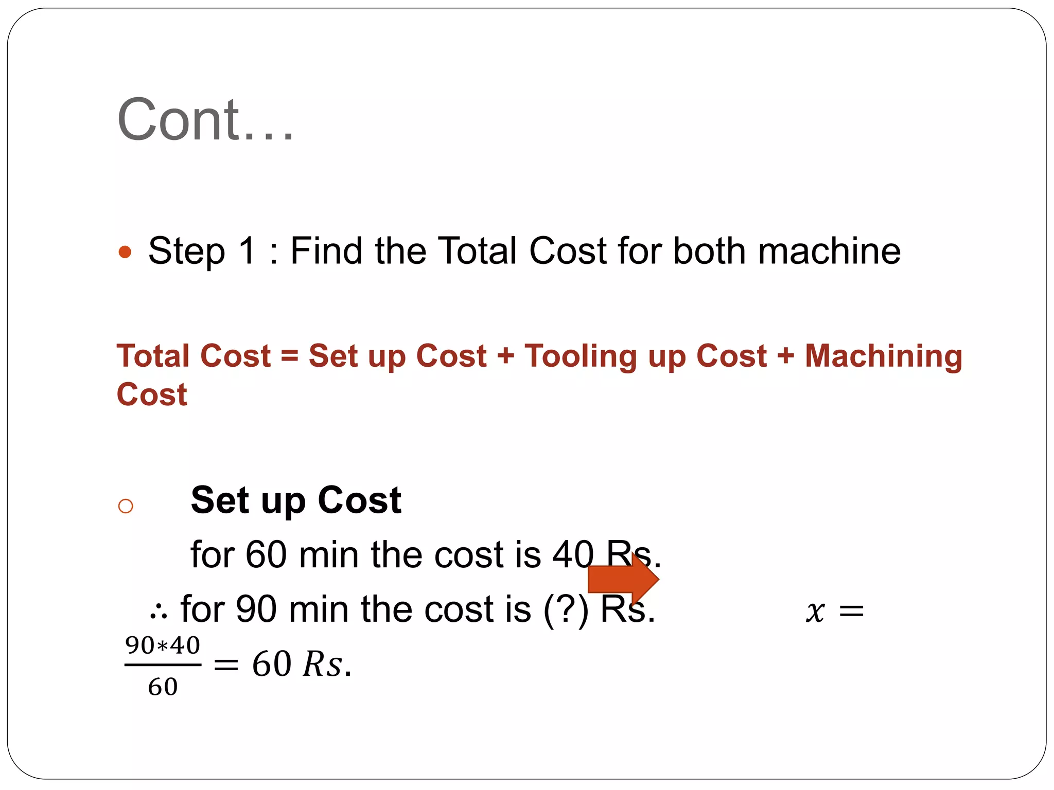 Cont…
 Step 1 : Find the Total Cost for both machine
Total Cost = Set up Cost + Tooling up Cost + Machining
Cost
o Set up Cost
for 60 min the cost is 40 Rs.
∴ for 90 min the cost is (?) Rs. 𝑥 =
90∗40
60
= 60 𝑅𝑠.
 