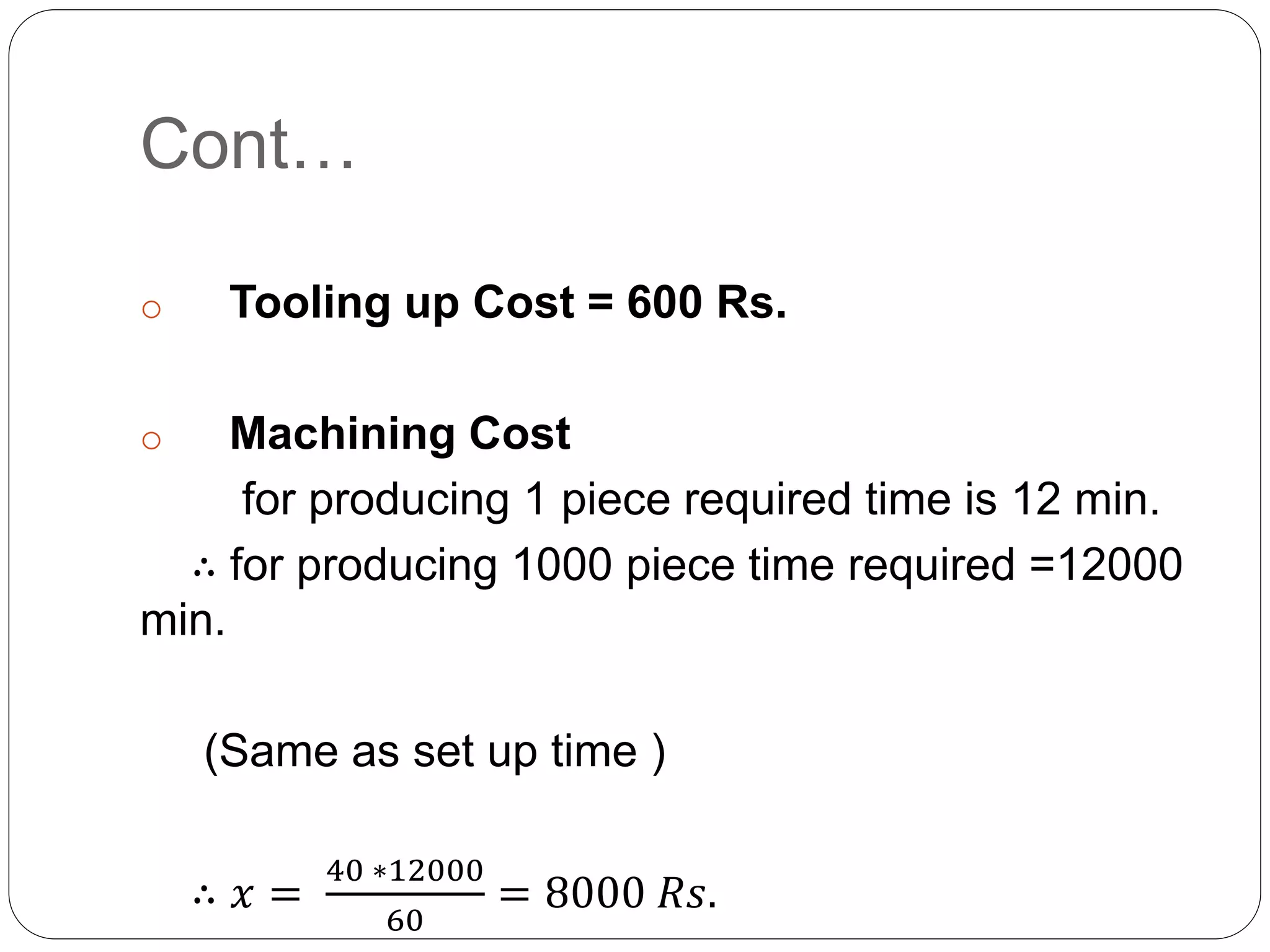 Cont…
o Tooling up Cost = 600 Rs.
o Machining Cost
for producing 1 piece required time is 12 min.
∴ for producing 1000 piece time required =12000
min.
(Same as set up time )
∴ 𝑥 =
40 ∗12000
60
= 8000 𝑅𝑠.
 