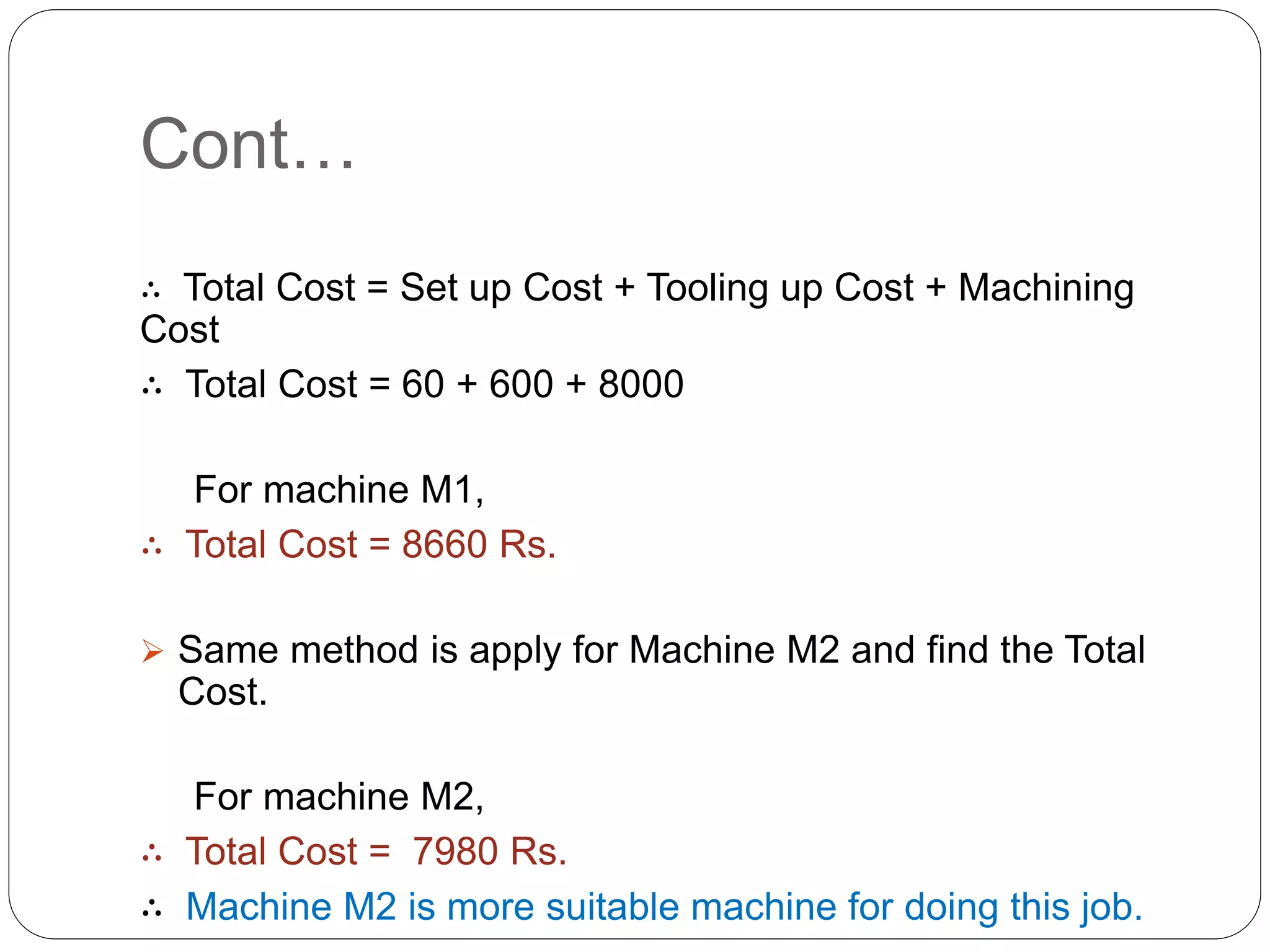 Cont…
∴ Total Cost = Set up Cost + Tooling up Cost + Machining
Cost
∴ Total Cost = 60 + 600 + 8000
For machine M1,
∴ Total Cost = 8660 Rs.
 Same method is apply for Machine M2 and find the Total
Cost.
For machine M2,
∴ Total Cost = 7980 Rs.
∴ Machine M2 is more suitable machine for doing this job.
 