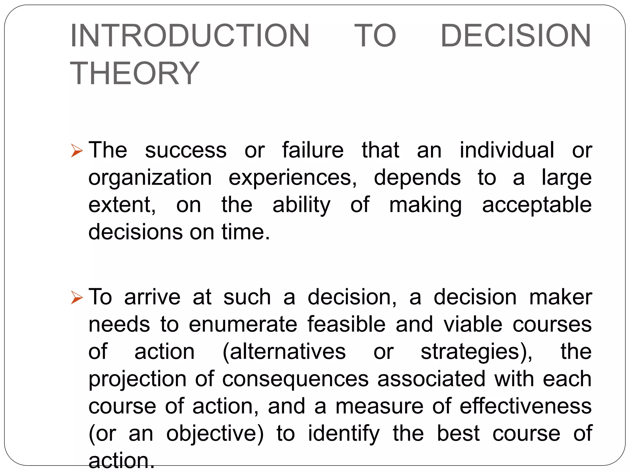 INTRODUCTION TO DECISION
THEORY
 The success or failure that an individual or
organization experiences, depends to a large
extent, on the ability of making acceptable
decisions on time.
 To arrive at such a decision, a decision maker
needs to enumerate feasible and viable courses
of action (alternatives or strategies), the
projection of consequences associated with each
course of action, and a measure of effectiveness
(or an objective) to identify the best course of
action.
 