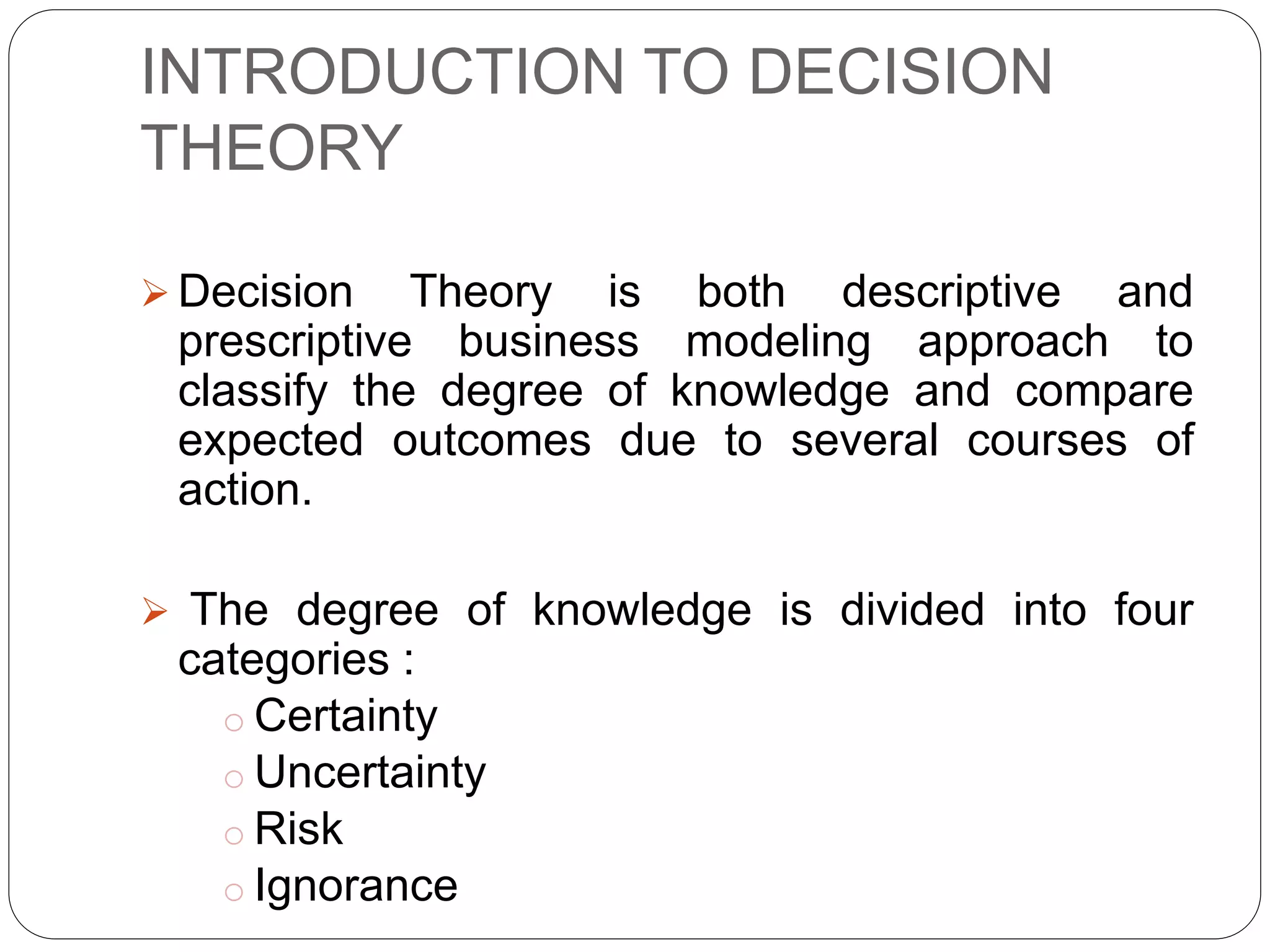 INTRODUCTION TO DECISION
THEORY
 Decision Theory is both descriptive and
prescriptive business modeling approach to
classify the degree of knowledge and compare
expected outcomes due to several courses of
action.
 The degree of knowledge is divided into four
categories :
o Certainty
o Uncertainty
o Risk
o Ignorance
 
