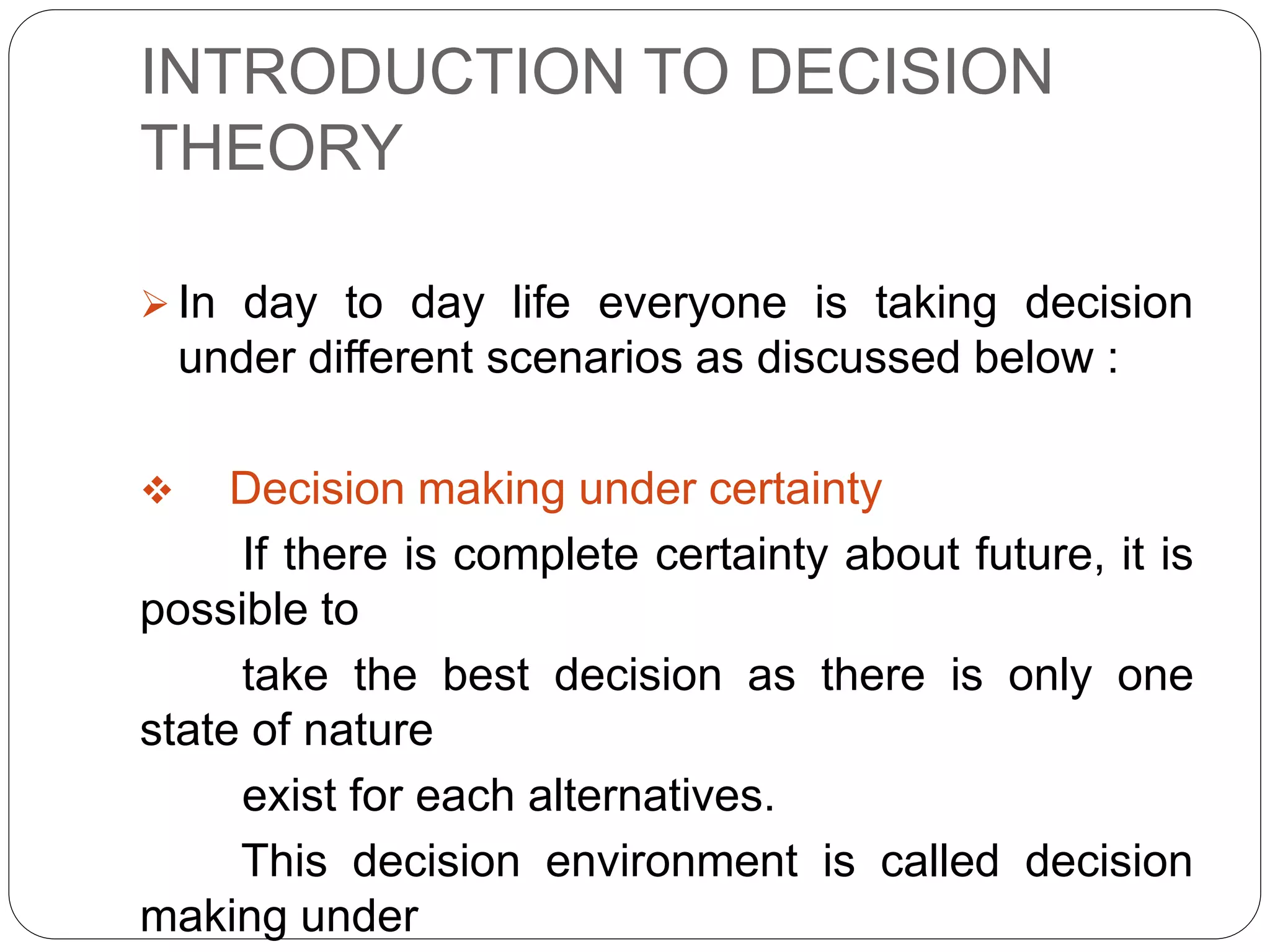 INTRODUCTION TO DECISION
THEORY
 In day to day life everyone is taking decision
under different scenarios as discussed below :
 Decision making under certainty
If there is complete certainty about future, it is
possible to
take the best decision as there is only one
state of nature
exist for each alternatives.
This decision environment is called decision
making under
 