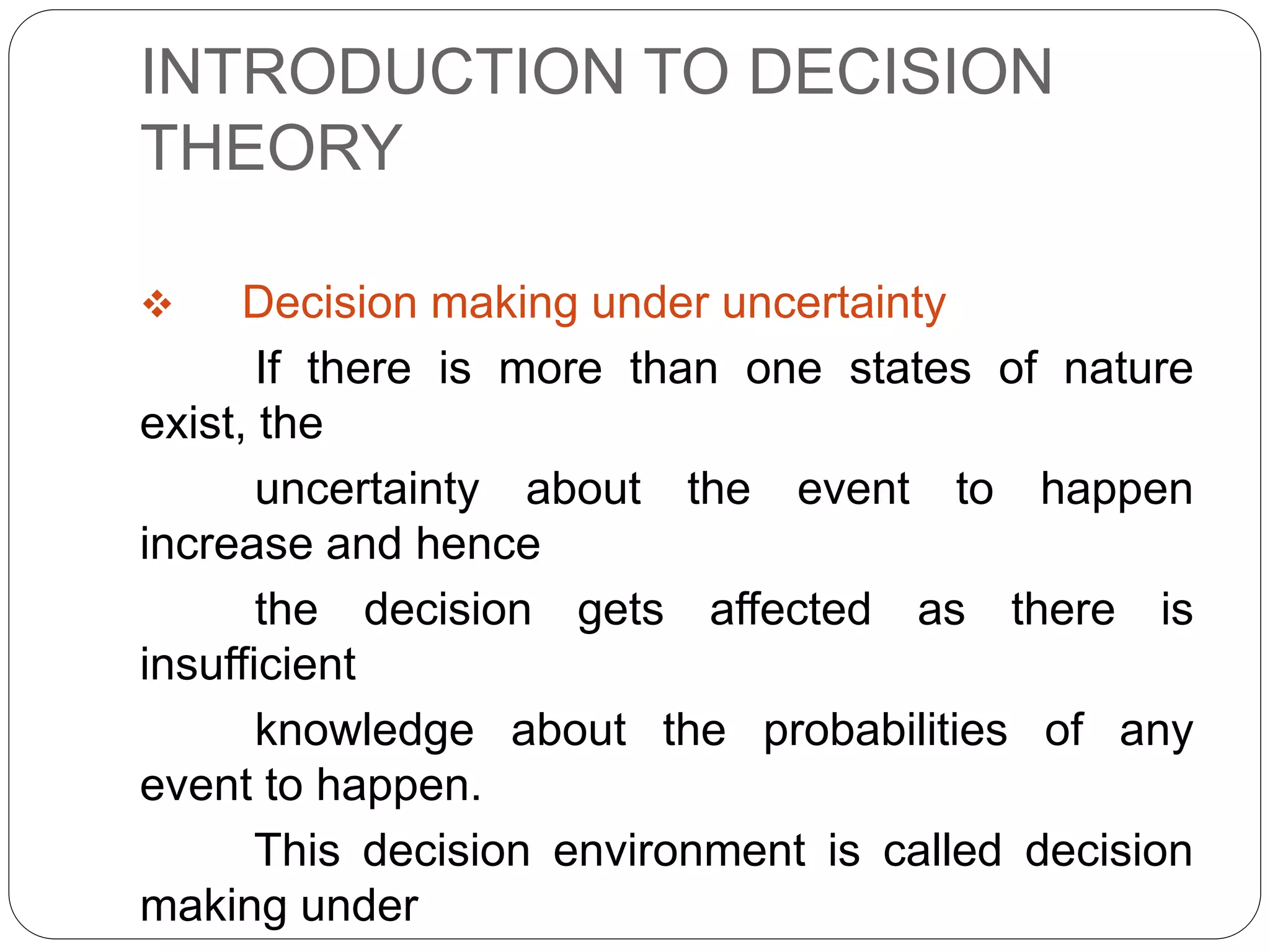 INTRODUCTION TO DECISION
THEORY
 Decision making under uncertainty
If there is more than one states of nature
exist, the
uncertainty about the event to happen
increase and hence
the decision gets affected as there is
insufficient
knowledge about the probabilities of any
event to happen.
This decision environment is called decision
making under
 