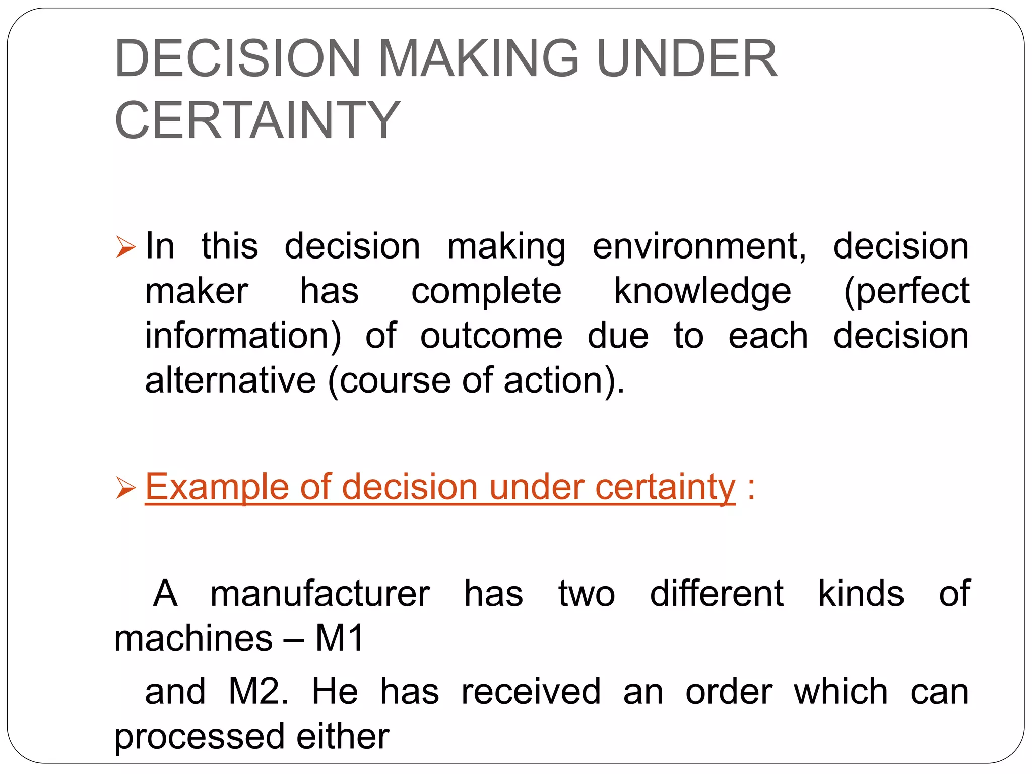 DECISION MAKING UNDER
CERTAINTY
 In this decision making environment, decision
maker has complete knowledge (perfect
information) of outcome due to each decision
alternative (course of action).
 Example of decision under certainty :
A manufacturer has two different kinds of
machines – M1
and M2. He has received an order which can
processed either
 