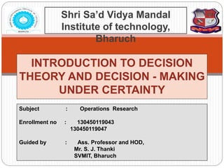 INTRODUCTION TO DECISION
THEORY AND DECISION - MAKING
UNDER CERTAINTY
Shri Sa’d Vidya Mandal
Institute of technology,
Bharuch
Subject : Operations Research
Enrollment no : 130450119043
130450119047
Guided by : Ass. Professor and HOD,
Mr. S. J. Thanki
SVMIT, Bharuch
 