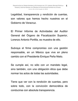 PRESENTACIÓN DEL PRIMER INFORME DE ACTIVIDADES DEL C.P. LORENZO ANTONIO PORTILLA
VÁSQUEZ, AUDITOR GENERAL DEL ÓRGANO DE FISCALIZACIÓN SUPERIOR DEL ESTADO.
JUEVES 26 DE SEPTIEMBRE DE 2013
Legalidad, transparencia y rendición de cuentas,
son valores que hemos hecho nuestros en el
Gobierno de Veracruz.
El Primer Informe de Actividades del Auditor
General del Órgano de Fiscalización Superior,
Lorenzo Antonio Portilla, es muestra de ello.
Subraya el firme compromiso con una gestión
responsable, en un México que vive en pleno
cambio con el Presidente Enrique Peña Nieto.
Se cumple así, no sólo con un mandato legal,
sino también, con una obligación ética que debe
normar los actos de todas las autoridades.
Tiene que ver con la rendición de cuentas, pero
sobre todo, con la convicción democrática de
conducirse con absoluta transparencia.
1
 