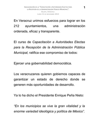 INAUGURACIÓN DE LA “CAPACITACIÓN A AUTORIDADES ELECTAS PARA
LA RECEPCIÓN DE LA ADMINISTRACIÓN PÚBLICA MUNICIPAL”.
XALAPA, VERACRUZ.
LUNES 11 DE NOVIEMBRE 2013
En Veracruz unimos esfuerzos para lograr en los
212 ayuntamientos, una administración
ordenada, eficaz y transparente.
El curso de Capacitación a Autoridades Electas
para la Recepción de la Administración Pública
Municipal, ratifica ese compromiso de todos:
Ejercer una gobernabilidad democrática.
Los veracruzanos quieren gobiernos capaces de
garantizar un estado de derecho donde se
generen más oportunidades de desarrollo.
Ya lo ha dicho el Presidente Enrique Peña Nieto:
“En los municipios se vive la gran vitalidad y la
enorme variedad ideológica y política de México”.
1
 