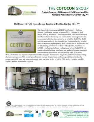 THE COTOCON GROUP
                                                                   Project Know as: Old Roosevelt Field Superfund Site
                                                                              Remedial Action Facility, Garden City, NY



               Old Roosevelt Field Groundwater Treatment Facility, Garden City, NY

                                               This Superfund site was awarded LEED certification by the Green
                                               Building Certification Institute in January 2013. Designed by BNB
                                               Design, built by Arrowhead Contracting and with The Cotocon Group as
                                               LEED consultants, this facility was constructed to process ground water
                                               contaminated when the site was used as an airfield in the 1930’s. Field
                                               activities associated with this Ground Water Treatment Facility included
                                               removal of existing asphalt parking areas, construction of access roads and
                                               security fencing, construction of three wellhead vaults, installation of
                                               2,200LF of influent and effluent yard piping, erection of a 2,200 SF pre-
                                               engineered metal building, installation and hookup of process equipment,
                                               instrumentation and controls, and field start-up. One of the many
“GREEN” features and major accomplishments of this project is the innovative design of a geothermal heating/cooling
alternative using some of this treated ground water to manage the plant’s air-conditioning and flush toilet thereby
conserving potable water and reducing domestic water use at the facility by 100%. This facility Complies with EPA
Region 2’s Green Remediation Practices.




      "The 'USGBC Member Logo' is a trademark owned by the U.S. Green Building Council and is used by permission. The logo signifies only that THE
COTOCON GROUP is a USGBC members; USGBC does not review, certify, or endorse the products or services offered by its members."


                                                                                                     888.98.COTOCON (26862)| www.thecotocongroup.com
                                                                                                         192 Lexington Ave, Suite 1400, New York, NY 10016
                                                                                                           (HQ) 300 W. Old Country Rd, Hicksville, NY 11801
                                                                                                                  175F Commerce Dr., Hauppauge, NY 11788
                                                                                                    Additional Office Locations in Principal Cities Nationwide
 