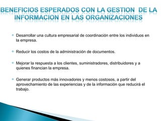    Desarrollar una cultura empresarial de coordinación entre los individuos en
    la empresa.

   Reducir los costos de la administración de documentos.

   Mejorar la respuesta a los clientes, suministradores, distribuidores y a
    quienes financian la empresa.

   Generar productos más innovadores y menos costosos, a partir del
    aprovechamiento de las experiencias y de la información que reducirá el
    trabajo.
 