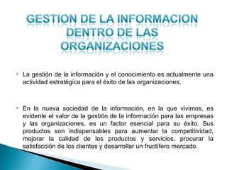    La gestión de la información y el conocimiento es actualmente una
    actividad estratégica para el éxito de las organizaciones.



   En la nueva sociedad de la información, en la que vivimos, es
    evidente el valor de la gestión de la información para las empresas
    y las organizaciones, es un factor esencial para su éxito. Sus
    productos son indispensables para aumentar la competitividad,
    mejorar la calidad de los productos y servicios, procurar la
    satisfacción de los clientes y desarrollar un fructífero mercado.
 