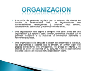    Asociación de personas regulada por un conjunto de normas en
    función de determinados fines. Las organizaciones son
    extremadamente heterogéneas y diversas, cuyo tamaño,
    características, estructuras y objetivos son diferentes .

   Una organización que aspire a competir con éxito, debe ser una
    organización que aprenda; debe, también, revelar los procesos que le
    permitan incorporar a su actividad, la información pertinente y
    relevante que posee.

   Una organización está obligada a aplicar, con creatividad e iniciativa,
    las experiencias y saberes que le ofrecen, en primer lugar, sus
    propios trabajadores, sus proveedores, los grupos de interés y los
    clientes es decir, la sociedad en su conjunto y más específicamente
    aquellos sectores en los que dicha organización opera.
 
