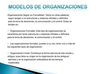 Organizaciones Según su Formalidad.- Dicho en otras palabras,
según tengan o no estructuras y sistemas oficiales y definidos
para la toma de decisiones, la comunicación y el control. Estas se
dividen en:

  Organizaciones Formales: Este tipo de organizaciones se
caracteriza por tener estructuras y sistemas oficiales y definidos
para la toma de decisiones, la comunicación y el control.

  Las organizaciones formales, pueden a su vez, tener uno o más de
los siguientes tipos de organización:

  Organización Lineal: Constituye la forma estructural más simple y
antigua, pues tiene su origen en la organización de los antiguos
 ejércitos y en la organización eclesiástica de los tiempos
 medievales.
 