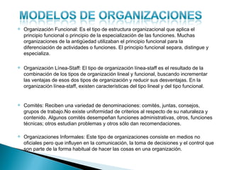    Organización Funcional: Es el tipo de estructura organizacional que aplica el
    principio funcional o principio de la especialización de las funciones. Muchas
    organizaciones de la antigüedad utilizaban el principio funcional para la
    diferenciación de actividades o funciones. El principio funcional separa, distingue y
    especializa.

   Organización Línea-Staff: El tipo de organización línea-staff es el resultado de la
    combinación de los tipos de organización lineal y funcional, buscando incrementar
    las ventajas de esos dos tipos de organización y reducir sus desventajas. En la
    organización línea-staff, existen características del tipo lineal y del tipo funcional.


   Comités: Reciben una variedad de denominaciones: comités, juntas, consejos,
    grupos de trabajo.No existe uniformidad de criterios al respecto de su naturaleza y
    contenido. Algunos comités desempeñan funciones administrativas, otros, funciones
    técnicas; otros estudian problemas y otros sólo dan recomendaciones.

   Organizaciones Informales: Este tipo de organizaciones consiste en medios no
    oficiales pero que influyen en la comunicación, la toma de decisiones y el control que
    son parte de la forma habitual de hacer las cosas en una organización.
 