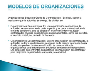 Organizaciones Según su Grado de Centralización.- Es decir, según la
medida en que la autoridad se delega. Se dividen en:

   Organizaciones Centralizadas: En una organización centralizada, la
    autoridad se concentra en la parte superior y es poca la autoridad, en la
    toma de decisiones, que se delega en los niveles inferiores. Están
    centralizadas muchas dependencias gubernamentales, como los ejércitos,
    el servicio postal y el misterio de hacienda.

   Organizaciones Descentralizadas: En una organización descentralizada, la
    autoridad de toma de decisiones se delega en la cadena de mando hasta
    donde sea posible. La descentralización es característica de
    organizaciones que funcionan en ambientes complejos e impredecibles.
    Las empresas que enfrentan competencia intensa suelen descentralizar
    para mejorar la capacidad de respuesta y creatividad.
 