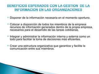    Disponer de la información necesaria en el momento oportuno.

   Colocar a disposición de todos los miembros de la empresa
    recursos de información generados dentro de la propia empresa,
    necesarios para el desarrollo de las tareas cotidianas.

   Integrar y administrar la información interna y externa como un
    todo para facilitar la toma de decisiones más eficientes.

   Crear una estructura organizativa que garantice y facilite la
    comunicación entre sus miembros.
 