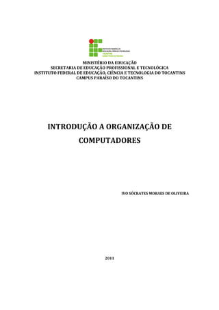 MINISTÉRIO DA EDUCAÇÃO
SECRETARIA DE EDUCAÇÃO PROFISSIONAL E TECNOLÓGICA
INSTITUTO FEDERAL DE EDUCAÇÃO, CIÊNCIA E TECNOLOGIA DO TOCANTINS
CAMPUS PARAÍSO DO TOCANTINS
INTRODUÇÃO A ORGANIZAÇÃO DE
COMPUTADORES
IVO SÓCRATES MORAES DE OLIVEIRA
2011
 