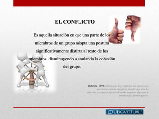 EL CONFLICTO
Robbins (1998) afirma que los conflictos son un proceso
que inicia cuando una parte percibe que otra ha
afectado, o esta por afectar de modo negativo algo que le
interesa a la primera parte.
Es aquella situación en que una parte de los
miembros de un grupo adopta una postura
significativamente distinta al resto de los
miembros, disminuyendo o anulando la cohesión
del grupo.
 