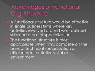  A functional structure would be effective
in single business firms where key
activities revolved around well- defined
skills and areas of specialization.
 The functional structure is most
appropriate when firms compete on the
basis of technical specialization or
efficiency in a relatively stable
environment.
 