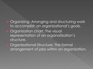  Organizing: Arranging and structuring work
to accomplish an organizational’s goals.
 Organization chart: The visual
representation of an organatization’s
structure.
 Organizational Structure: The formal
arrangement of jobs within an organization.
 