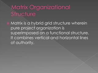  Matrix is a hybrid grid structure wherein
pure project organization is
superimposed on a functional structure.
It combines vertical and horizontal lines
of authority.
 