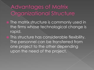  The matrix structure is commonly used in
the firms whose technological change is
rapid.
 This structure has considerable flexibility.
The personnel can be transferred from
one project to the other depending
upon the need of the project.
 