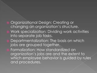  Organizational Design: Creating or
changing an organization’s structure.
 Work specialization: Dividing work activities
into separate job tasks.
 Departmentalization: The basis on which
jobs are grouped together.
 Formalization: How standardized an
organization’s jobs are and the extent to
which employee behavior is guided by rules
and procedures.
 