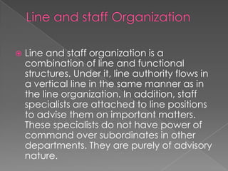  Line and staff organization is a
combination of line and functional
structures. Under it, line authority flows in
a vertical line in the same manner as in
the line organization. In addition, staff
specialists are attached to line positions
to advise them on important matters.
These specialists do not have power of
command over subordinates in other
departments. They are purely of advisory
nature.
 
