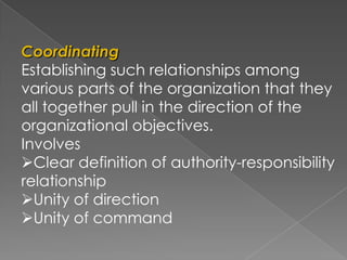 Coordinating
Establishing such relationships among
various parts of the organization that they
all together pull in the direction of the
organizational objectives.
Involves
Clear definition of authority-responsibility
relationship
Unity of direction
Unity of command
 