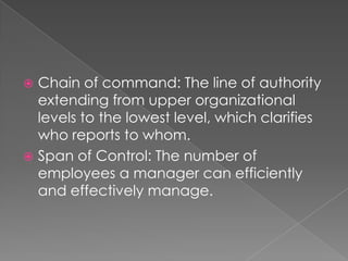  Chain of command: The line of authority
extending from upper organizational
levels to the lowest level, which clarifies
who reports to whom.
 Span of Control: The number of
employees a manager can efficiently
and effectively manage.
 