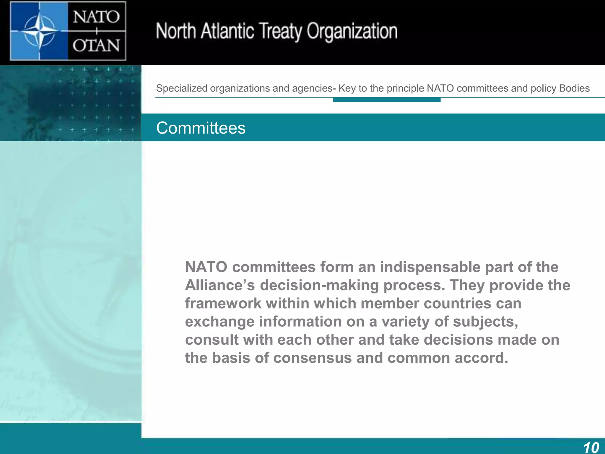 10
Main bodies
How does NATO work?What is NATO? What does NATO do?
NATO committees form an indispensable part of the
Alliance’s decision-making process. They provide the
framework within which member countries can
exchange information on a variety of subjects,
consult with each other and take decisions made on
the basis of consensus and common accord.
Specialized organizations and agencies- Key to the principle NATO committees and policy Bodies
Committees
 