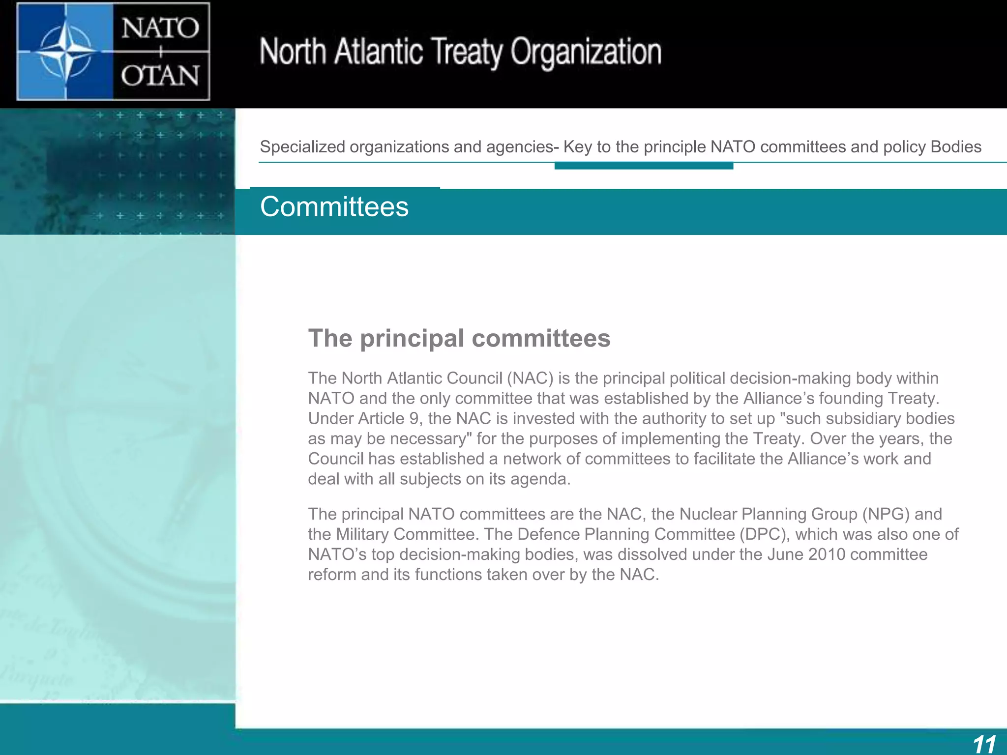 11
Main bodies
How does NATO work?What is NATO? What does NATO do?
The principal committees
The North Atlantic Council (NAC) is the principal political decision-making body within
NATO and the only committee that was established by the Alliance’s founding Treaty.
Under Article 9, the NAC is invested with the authority to set up "such subsidiary bodies
as may be necessary" for the purposes of implementing the Treaty. Over the years, the
Council has established a network of committees to facilitate the Alliance’s work and
deal with all subjects on its agenda.
The principal NATO committees are the NAC, the Nuclear Planning Group (NPG) and
the Military Committee. The Defence Planning Committee (DPC), which was also one of
NATO’s top decision-making bodies, was dissolved under the June 2010 committee
reform and its functions taken over by the NAC.
Committees
Specialized organizations and agencies- Key to the principle NATO committees and policy Bodies
 