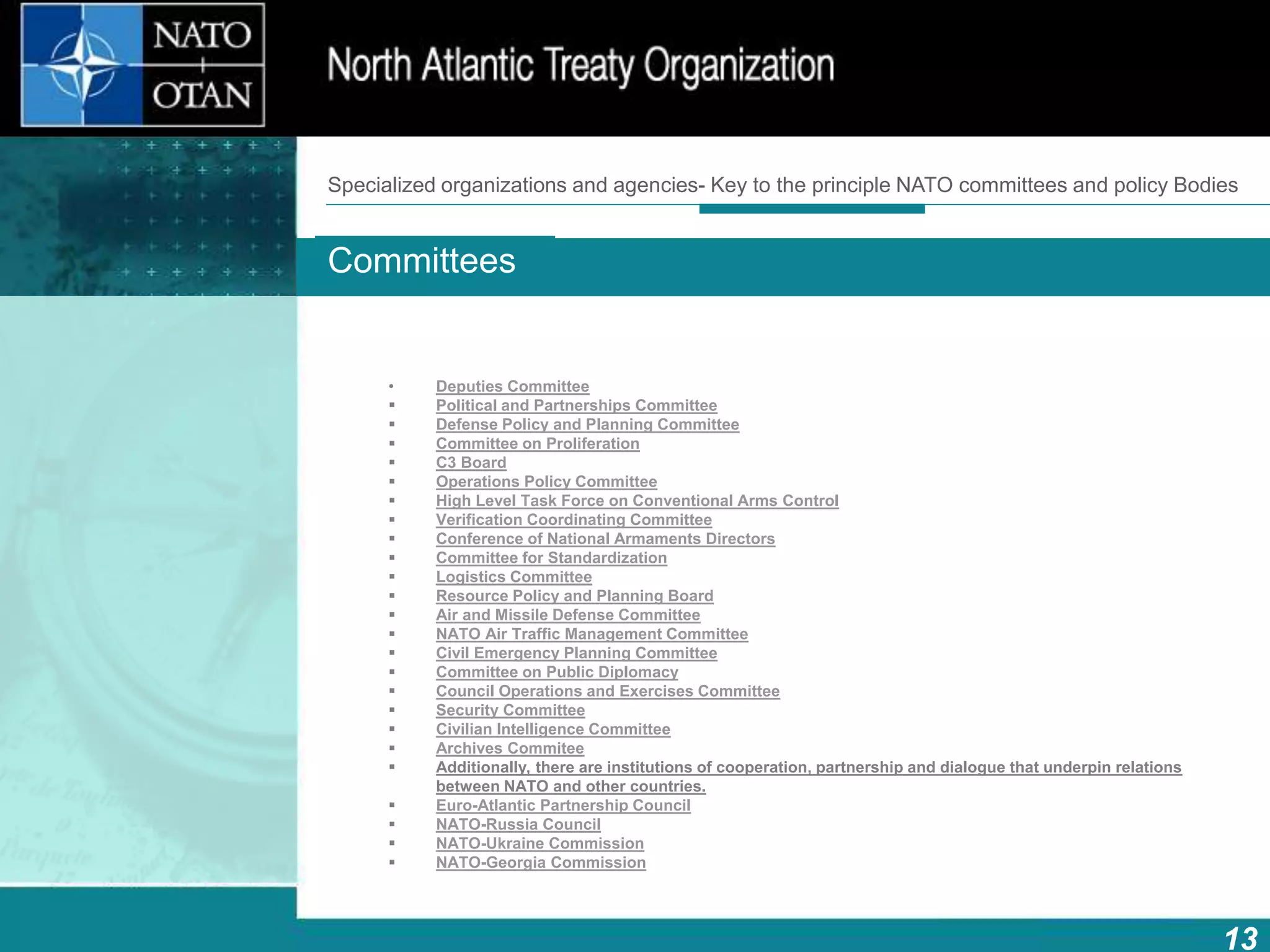13
Main bodies
How does NATO work?What is NATO? What does NATO do?
• Deputies Committee
 Political and Partnerships Committee
 Defense Policy and Planning Committee
 Committee on Proliferation
 C3 Board
 Operations Policy Committee
 High Level Task Force on Conventional Arms Control
 Verification Coordinating Committee
 Conference of National Armaments Directors
 Committee for Standardization
 Logistics Committee
 Resource Policy and Planning Board
 Air and Missile Defense Committee
 NATO Air Traffic Management Committee
 Civil Emergency Planning Committee
 Committee on Public Diplomacy
 Council Operations and Exercises Committee
 Security Committee
 Civilian Intelligence Committee
 Archives Commitee
 Additionally, there are institutions of cooperation, partnership and dialogue that underpin relations
between NATO and other countries.
 Euro-Atlantic Partnership Council
 NATO-Russia Council
 NATO-Ukraine Commission
 NATO-Georgia Commission
Committees
Specialized organizations and agencies- Key to the principle NATO committees and policy Bodies
 