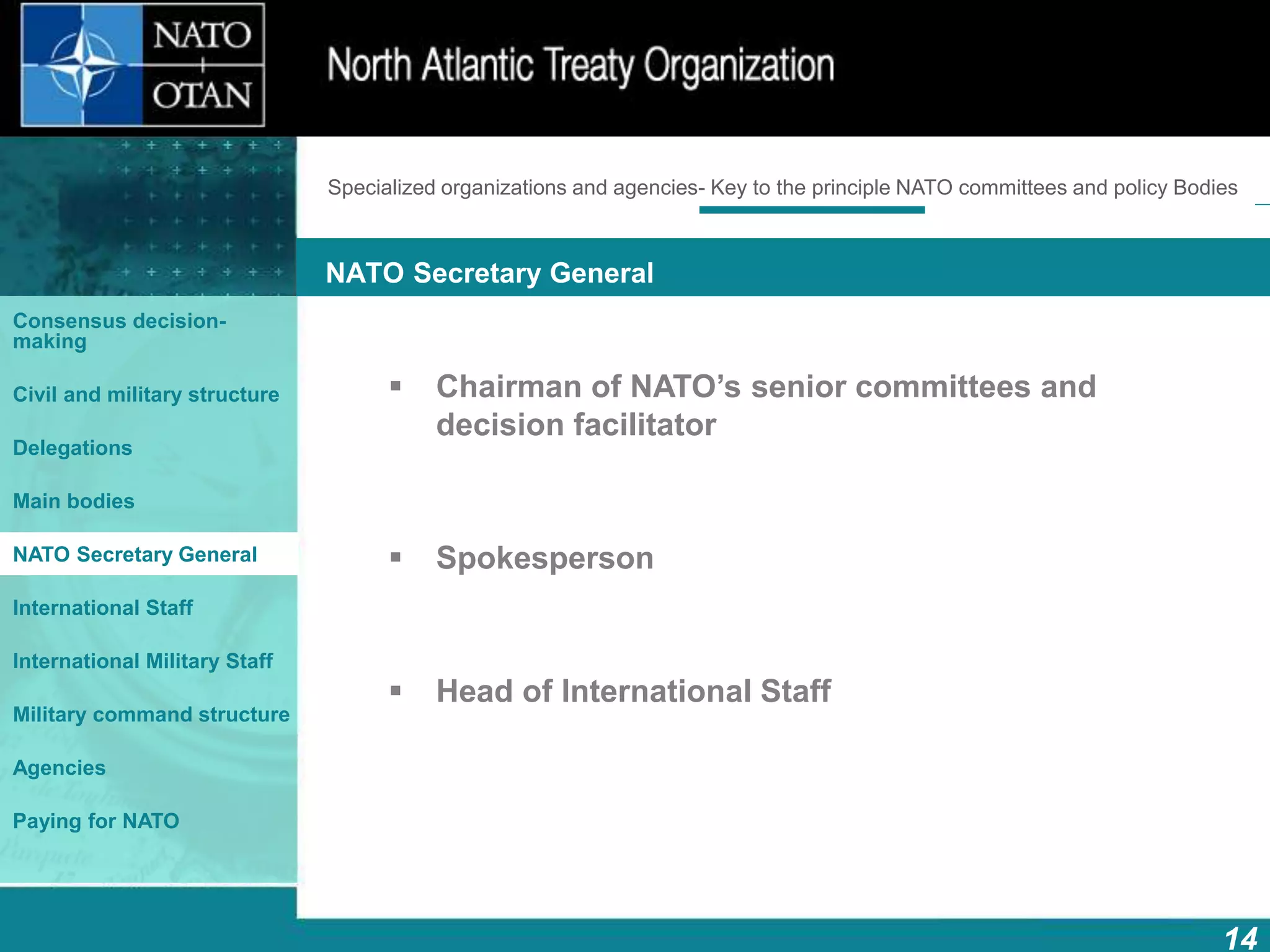 How does NATO work?
14
What is NATO? What does NATO do?
NATO Secretary General
Consensus decision-
making
Civil and military structure
Delegations
Main bodies
NATO Secretary General
International Staff
International Military Staff
Military command structure
Agencies
Paying for NATO
 Chairman of NATO’s senior committees and
decision facilitator
 Spokesperson
 Head of International Staff
Specialized organizations and agencies- Key to the principle NATO committees and policy Bodies
 