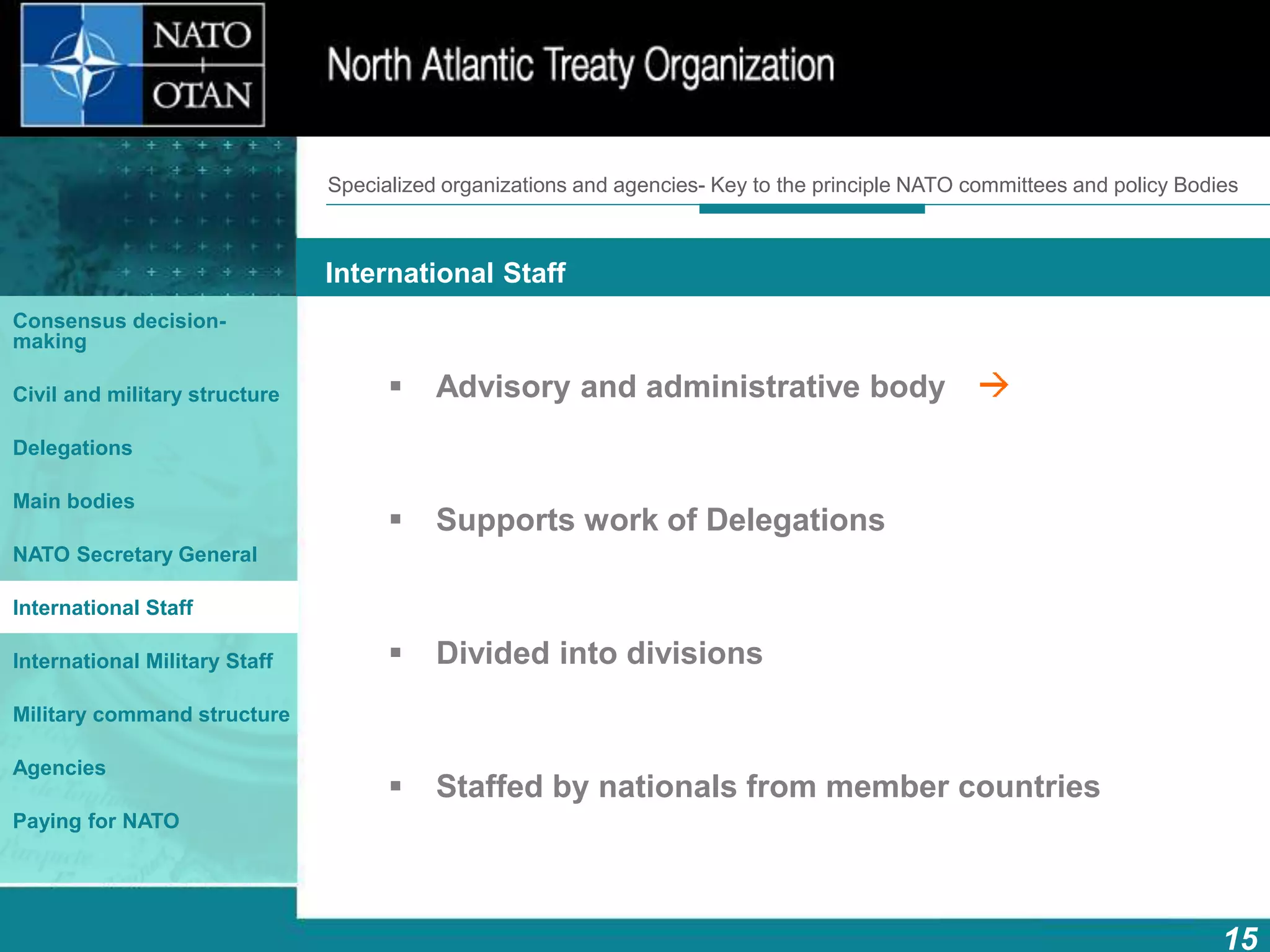 How does NATO work?
15
What is NATO? What does NATO do?
International Staff
Consensus decision-
making
Civil and military structure
Delegations
Main bodies
NATO Secretary General
International Staff
International Military Staff
Military command structure
Agencies
Paying for NATO
 Advisory and administrative body
 Supports work of Delegations
 Divided into divisions
 Staffed by nationals from member countries
Specialized organizations and agencies- Key to the principle NATO committees and policy Bodies
 