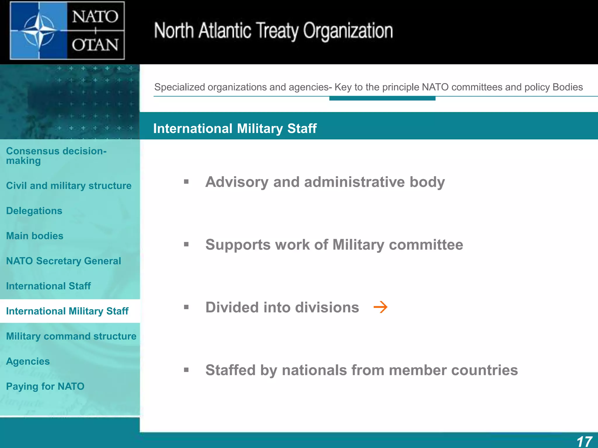 How does NATO work?
17
What is NATO? What does NATO do?
International Military Staff
Consensus decision-
making
Civil and military structure
Delegations
Main bodies
NATO Secretary General
International Staff
International Military Staff
Military command structure
Agencies
Paying for NATO
 Advisory and administrative body
 Supports work of Military committee
 Divided into divisions
 Staffed by nationals from member countries
Specialized organizations and agencies- Key to the principle NATO committees and policy Bodies
 