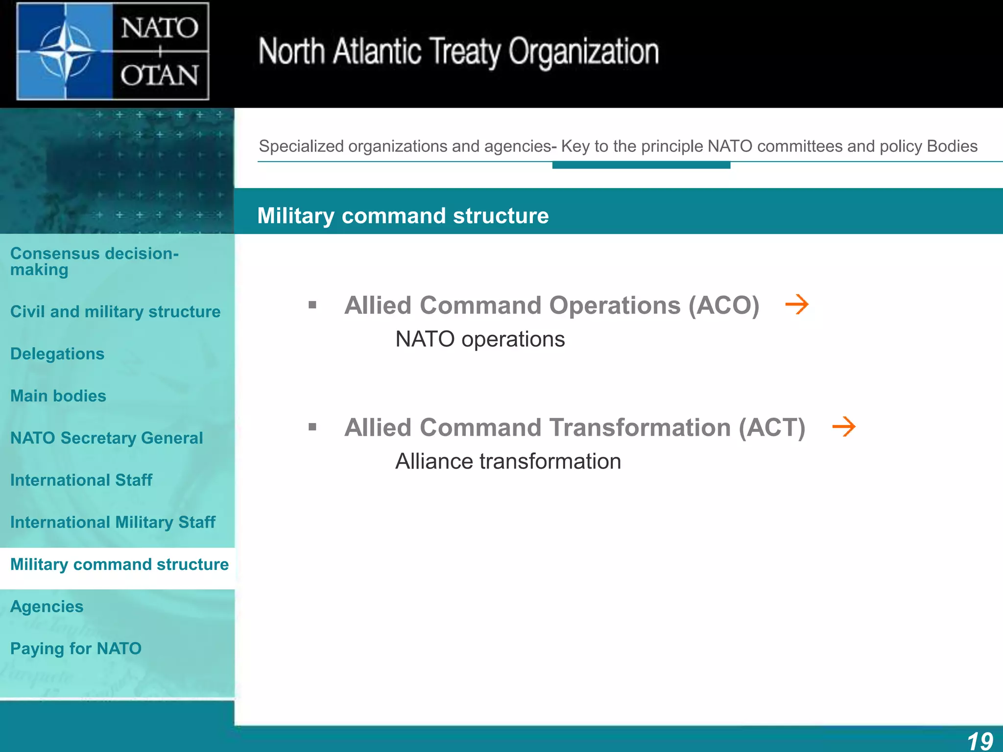 How does NATO work?
19
What is NATO? What does NATO do?
Military command structure
Consensus decision-
making
Civil and military structure
Delegations
Main bodies
NATO Secretary General
International Staff
International Military Staff
Military command structure
Agencies
Paying for NATO
 Allied Command Operations (ACO)
NATO operations
 Allied Command Transformation (ACT)
Alliance transformation
Specialized organizations and agencies- Key to the principle NATO committees and policy Bodies
 