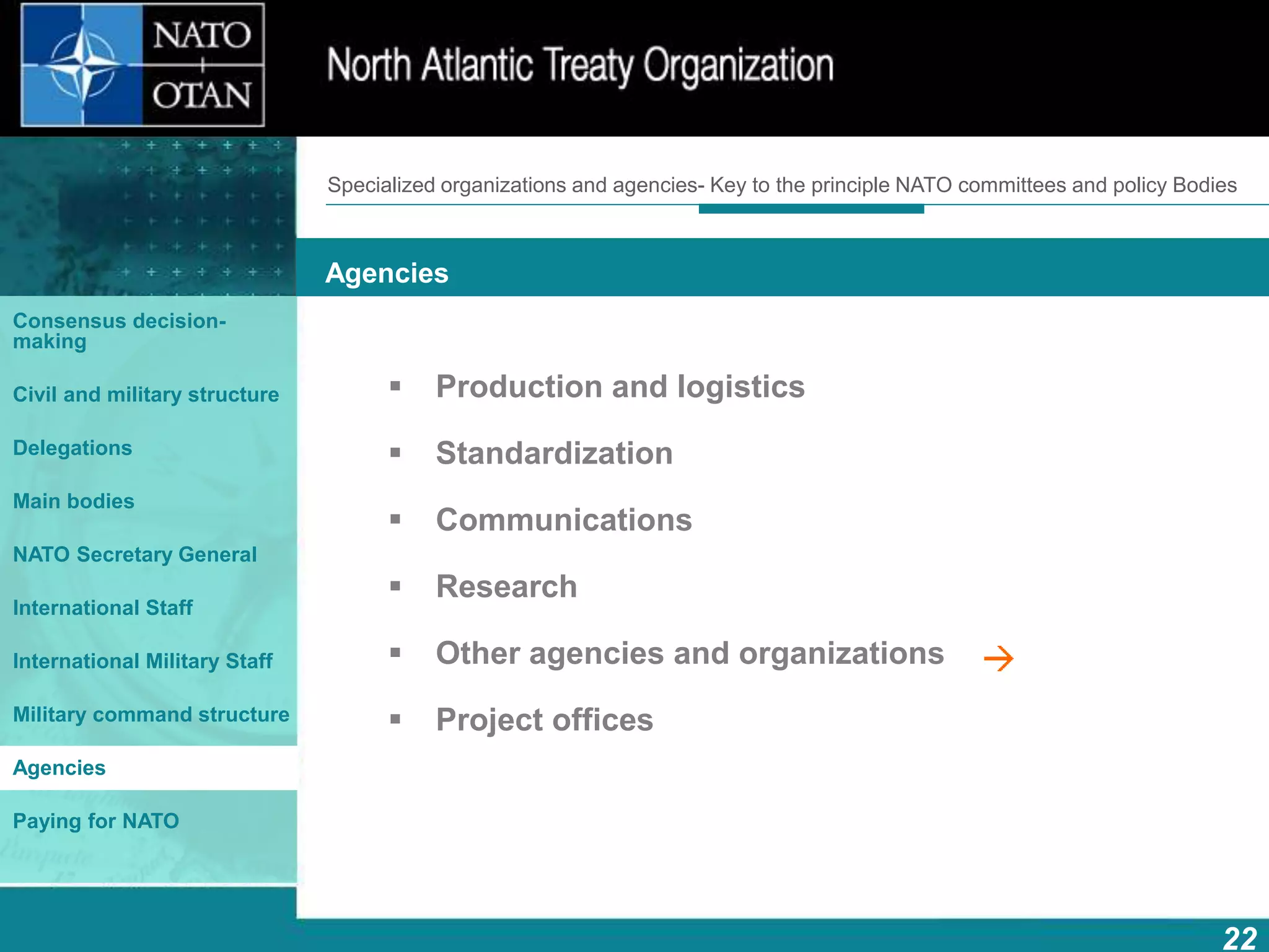 How does NATO work?
22
What is NATO? What does NATO do?
Agencies
Consensus decision-
making
Civil and military structure
Delegations
Main bodies
NATO Secretary General
International Staff
International Military Staff
Military command structure
Agencies
Paying for NATO
 Production and logistics
 Standardization
 Communications
 Research
 Other agencies and organizations
 Project offices
Specialized organizations and agencies- Key to the principle NATO committees and policy Bodies
 