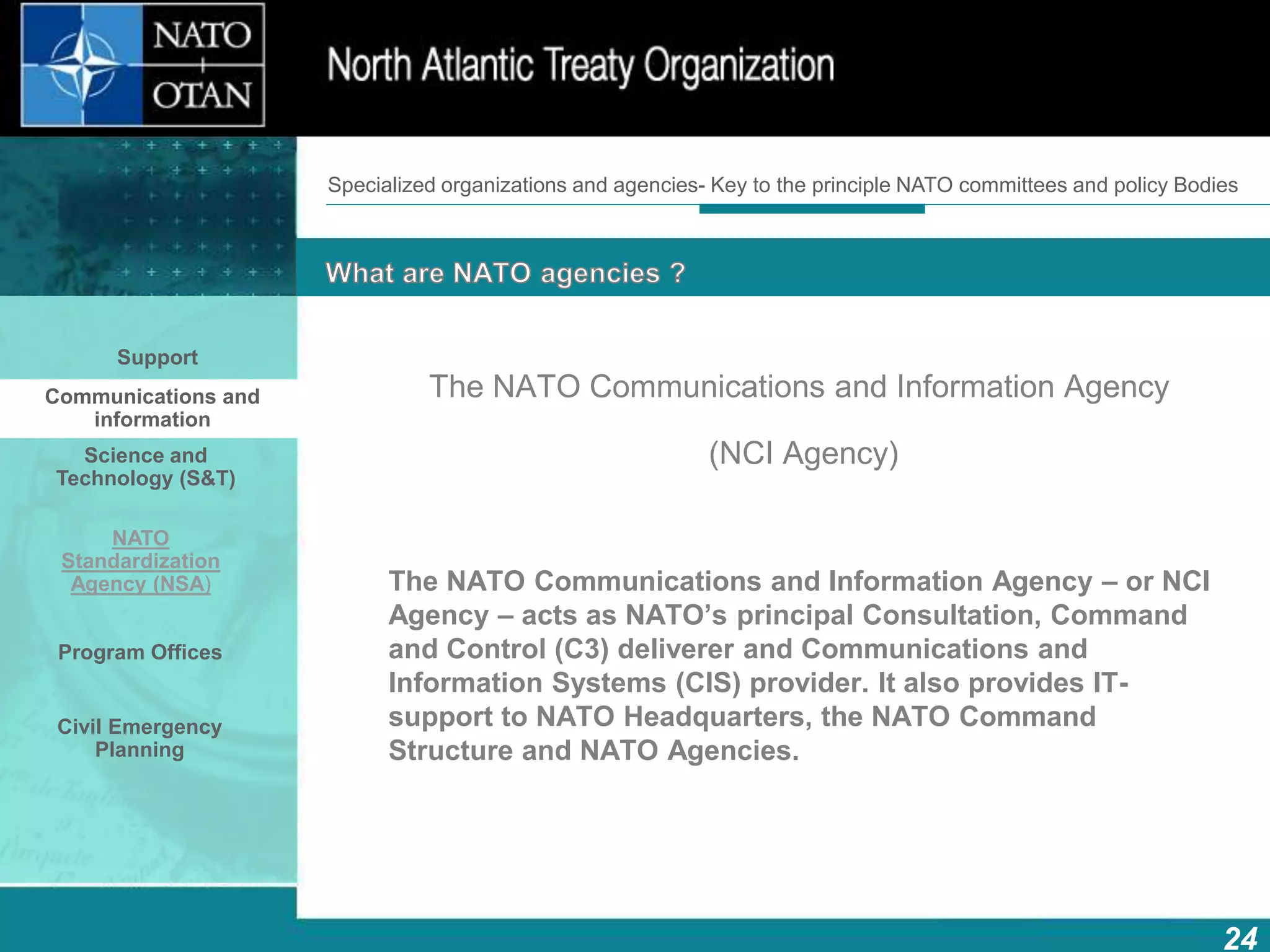 How does NATO work?
24
What is NATO? What does NATO do?
The NATO Communications and Information Agency
(NCI Agency)
The NATO Communications and Information Agency – or NCI
Agency – acts as NATO’s principal Consultation, Command
and Control (C3) deliverer and Communications and
Information Systems (CIS) provider. It also provides IT-
support to NATO Headquarters, the NATO Command
Structure and NATO Agencies.
Support
Communications and
information
Science and
Technology (S&T)
NATO
Standardization
Agency (NSA)
Program Offices
Civil Emergency
Planning
Specialized organizations and agencies- Key to the principle NATO committees and policy Bodies
 