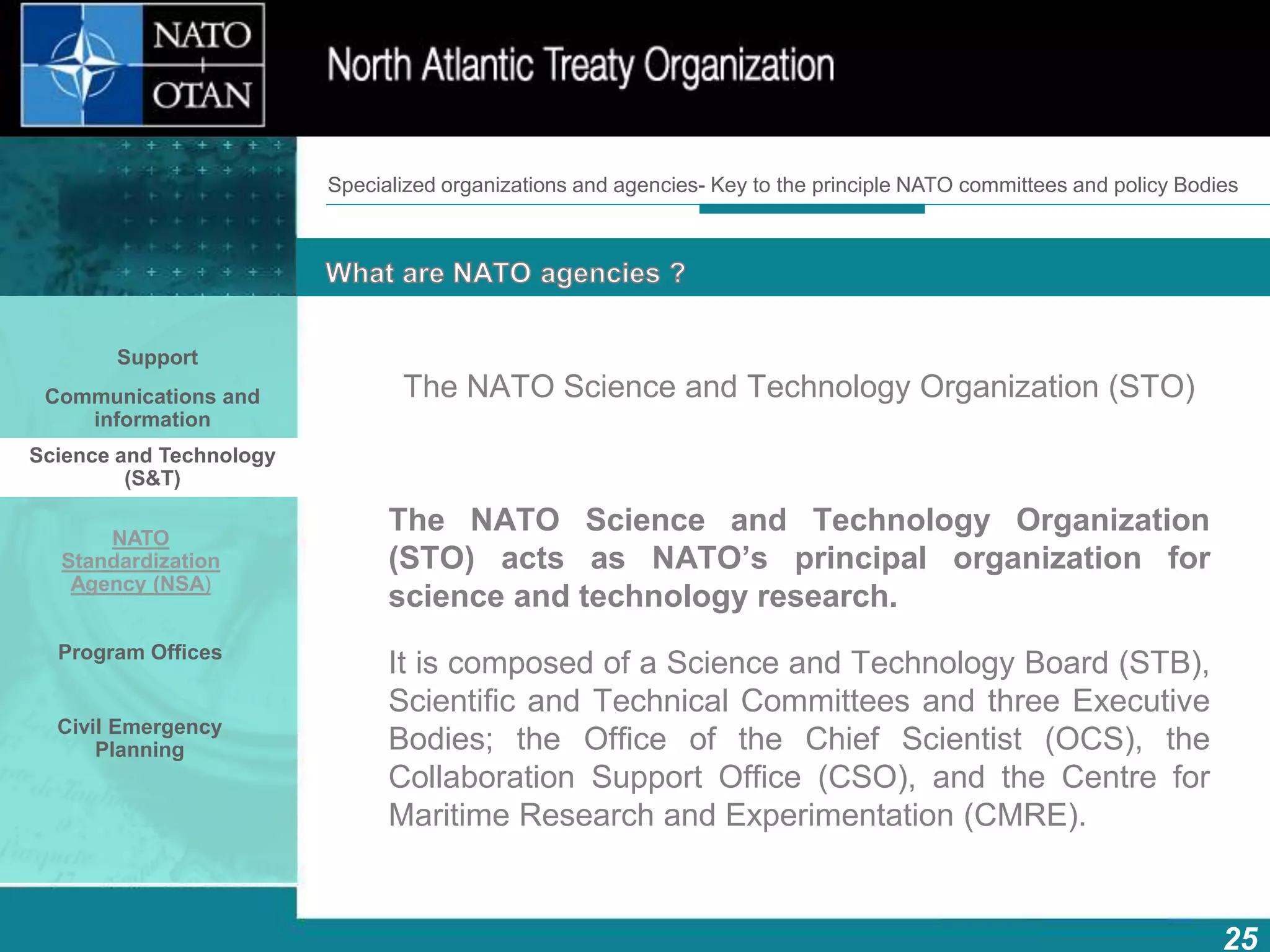 How does NATO work?
25
What is NATO? What does NATO do?
The NATO Science and Technology Organization (STO)
The NATO Science and Technology Organization
(STO) acts as NATO’s principal organization for
science and technology research.
It is composed of a Science and Technology Board (STB),
Scientific and Technical Committees and three Executive
Bodies; the Office of the Chief Scientist (OCS), the
Collaboration Support Office (CSO), and the Centre for
Maritime Research and Experimentation (CMRE).
Specialized organizations and agencies- Key to the principle NATO committees and policy Bodies
Support
Communications and
information
Science and Technology
(S&T)
NATO
Standardization
Agency (NSA)
Program Offices
Civil Emergency
Planning
 