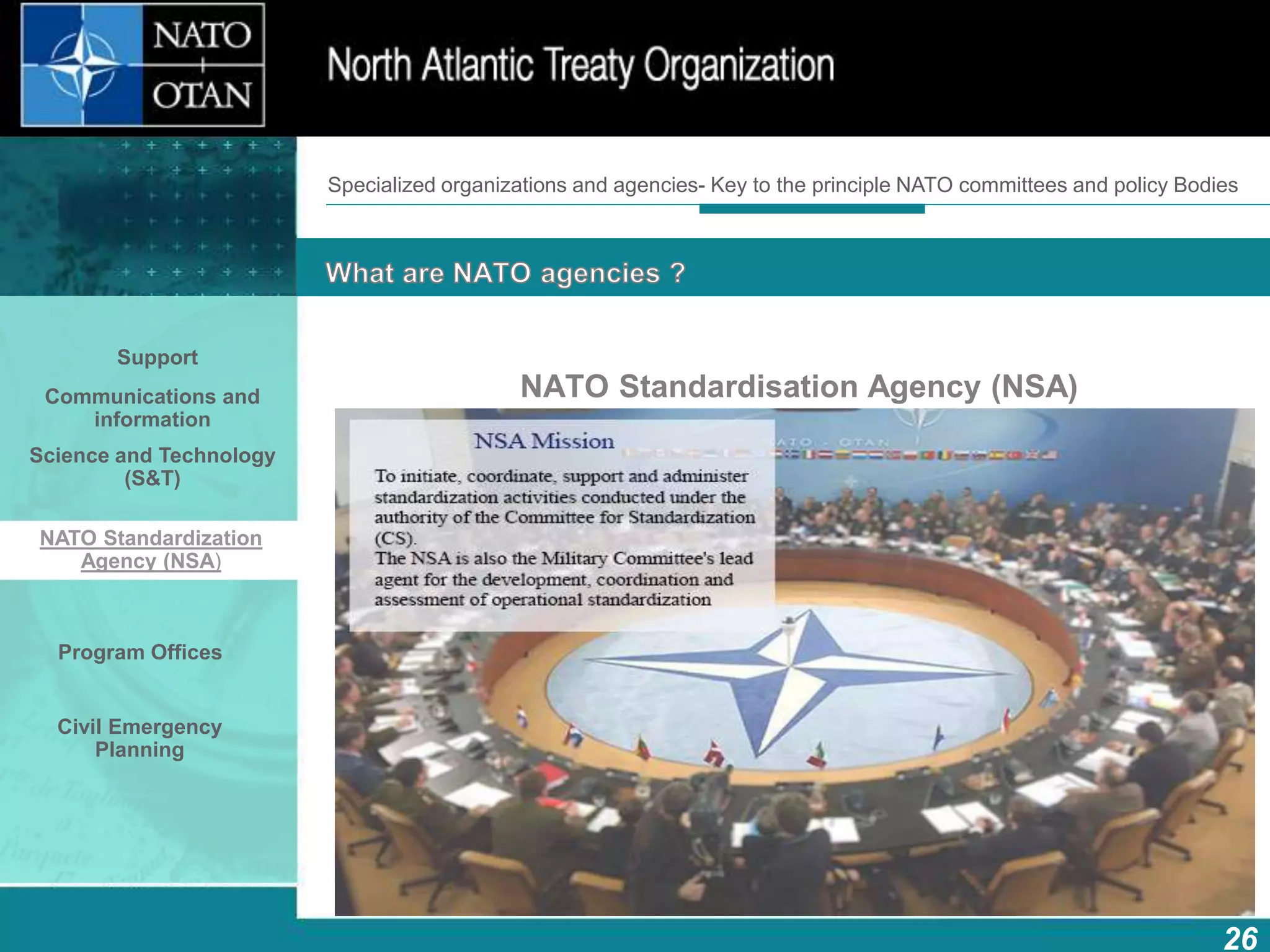 How does NATO work?
26
What is NATO? What does NATO do?
NATO Standardisation Agency (NSA)
Specialized organizations and agencies- Key to the principle NATO committees and policy Bodies
Support
Communications and
information
Science and Technology
(S&T)
NATO Standardization
Agency (NSA)
Program Offices
Civil Emergency
Planning
 
