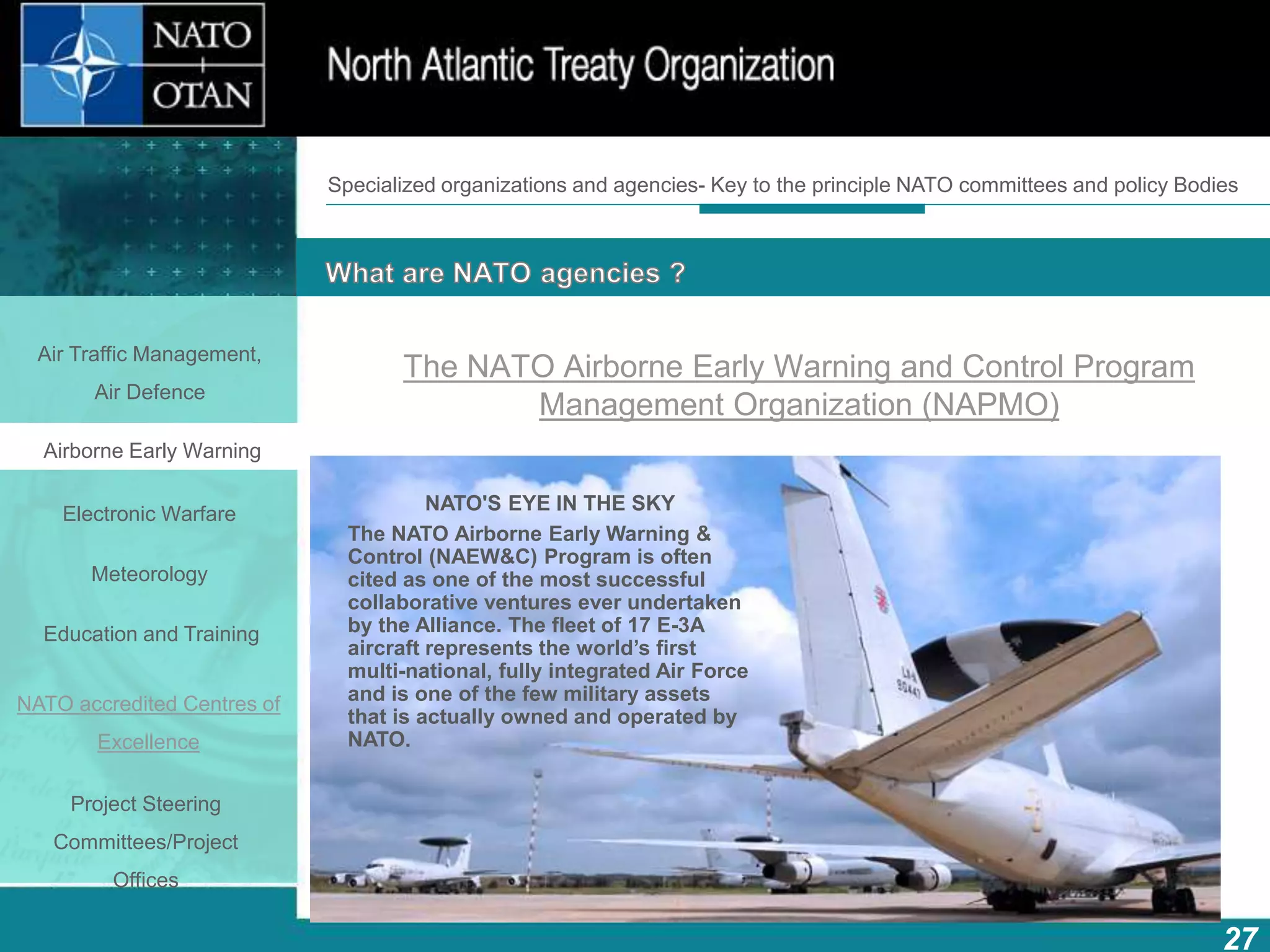 How does NATO work?
27
What is NATO? What does NATO do?
The NATO Airborne Early Warning and Control Program
Management Organization (NAPMO)
Specialized organizations and agencies- Key to the principle NATO committees and policy Bodies
Air Traffic Management,
Air Defence
Airborne Early Warning
Electronic Warfare
Meteorology
Education and Training
NATO accredited Centres of
Excellence
Project Steering
Committees/Project
Offices
NATO'S EYE IN THE SKY
The NATO Airborne Early Warning &
Control (NAEW&C) Program is often
cited as one of the most successful
collaborative ventures ever undertaken
by the Alliance. The fleet of 17 E-3A
aircraft represents the world’s first
multi-national, fully integrated Air Force
and is one of the few military assets
that is actually owned and operated by
NATO.
 