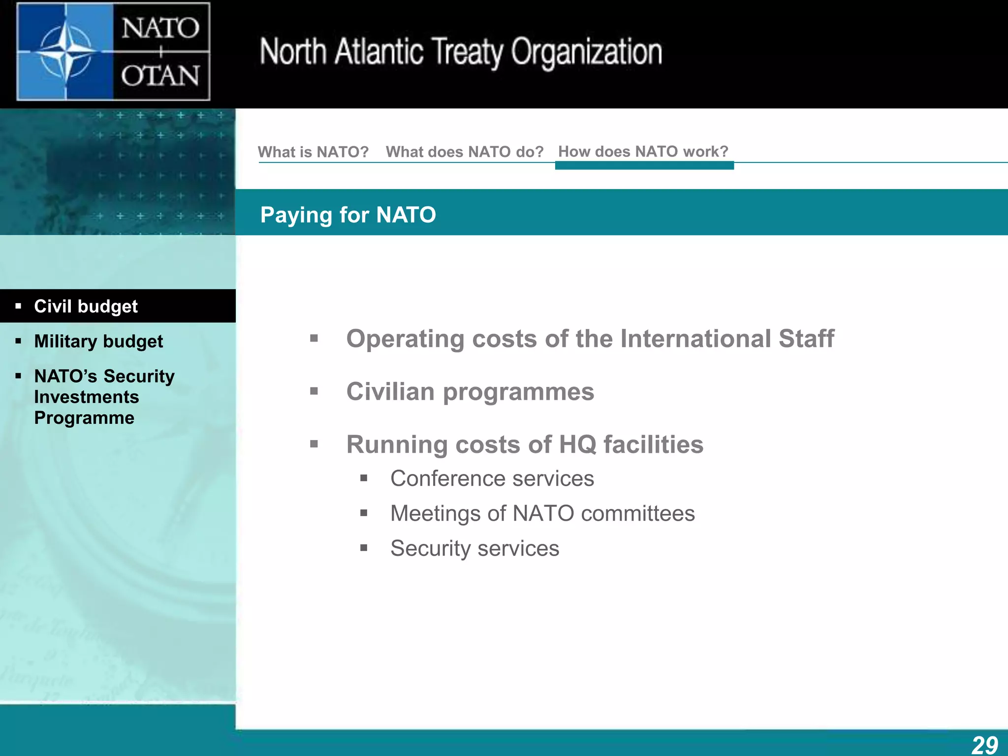 29
Paying for NATO
How does NATO work?What is NATO? What does NATO do?
 Operating costs of the International Staff
 Civilian programmes
 Running costs of HQ facilities
 Conference services
 Meetings of NATO committees
 Security services
 Civil budget
 Military budget
 NATO’s Security
Investments
Programme
 