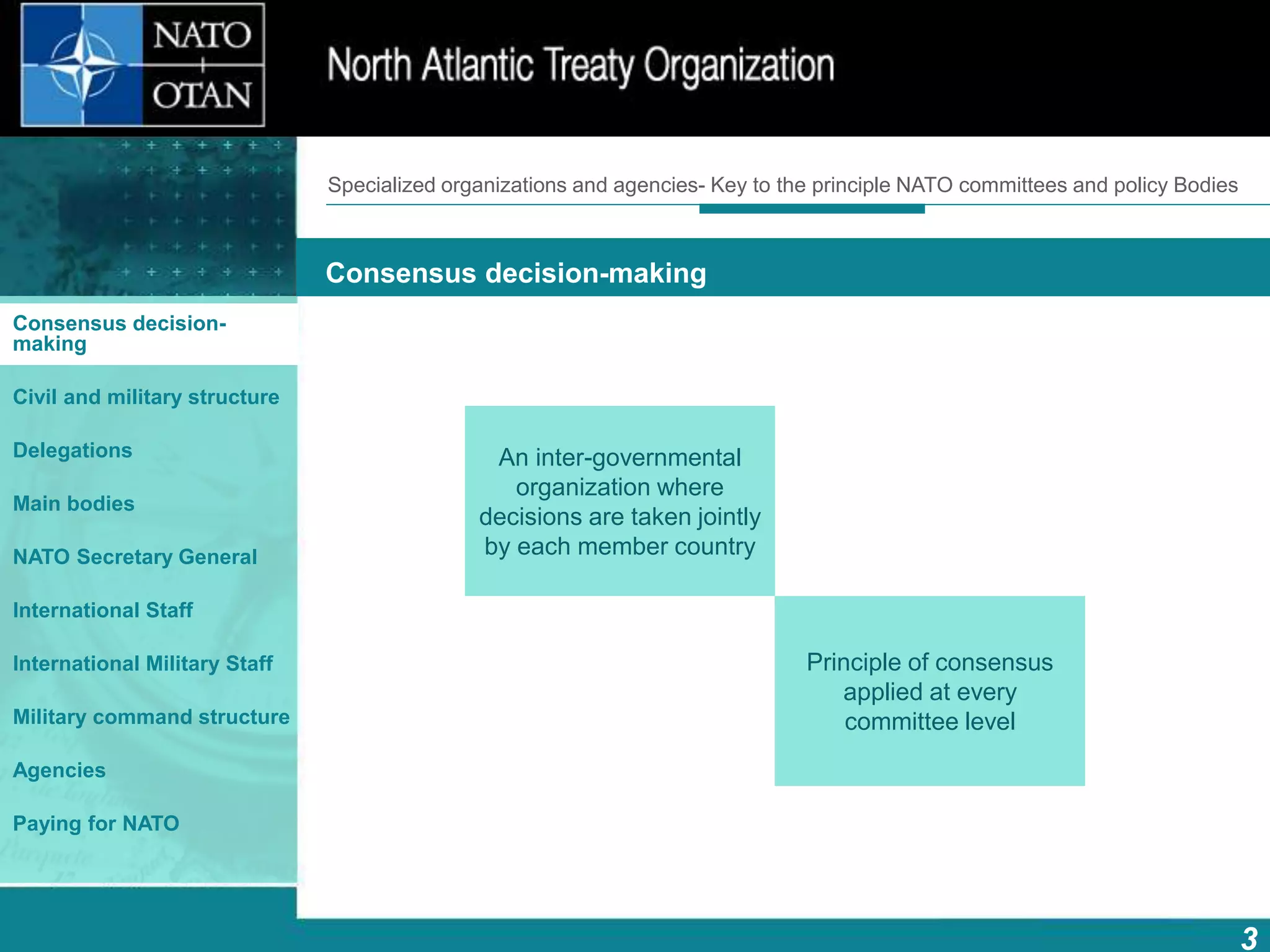 How does NATO work?
3
What is NATO? What does NATO do?
Consensus decision-making
Consensus decision-
making
Civil and military structure
Delegations
Main bodies
NATO Secretary General
International Staff
International Military Staff
Military command structure
Agencies
Paying for NATO
An inter-governmental
organization where
decisions are taken jointly
by each member country
Principle of consensus
applied at every
committee level
Specialized organizations and agencies- Key to the principle NATO committees and policy Bodies
 
