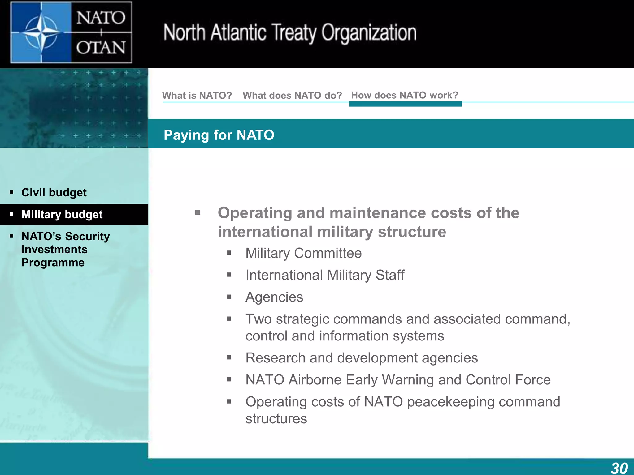 30
Paying for NATO
How does NATO work?What is NATO? What does NATO do?
 Operating and maintenance costs of the
international military structure
 Military Committee
 International Military Staff
 Agencies
 Two strategic commands and associated command,
control and information systems
 Research and development agencies
 NATO Airborne Early Warning and Control Force
 Operating costs of NATO peacekeeping command
structures
 Civil budget
 Military budget
 NATO’s Security
Investments
Programme
 