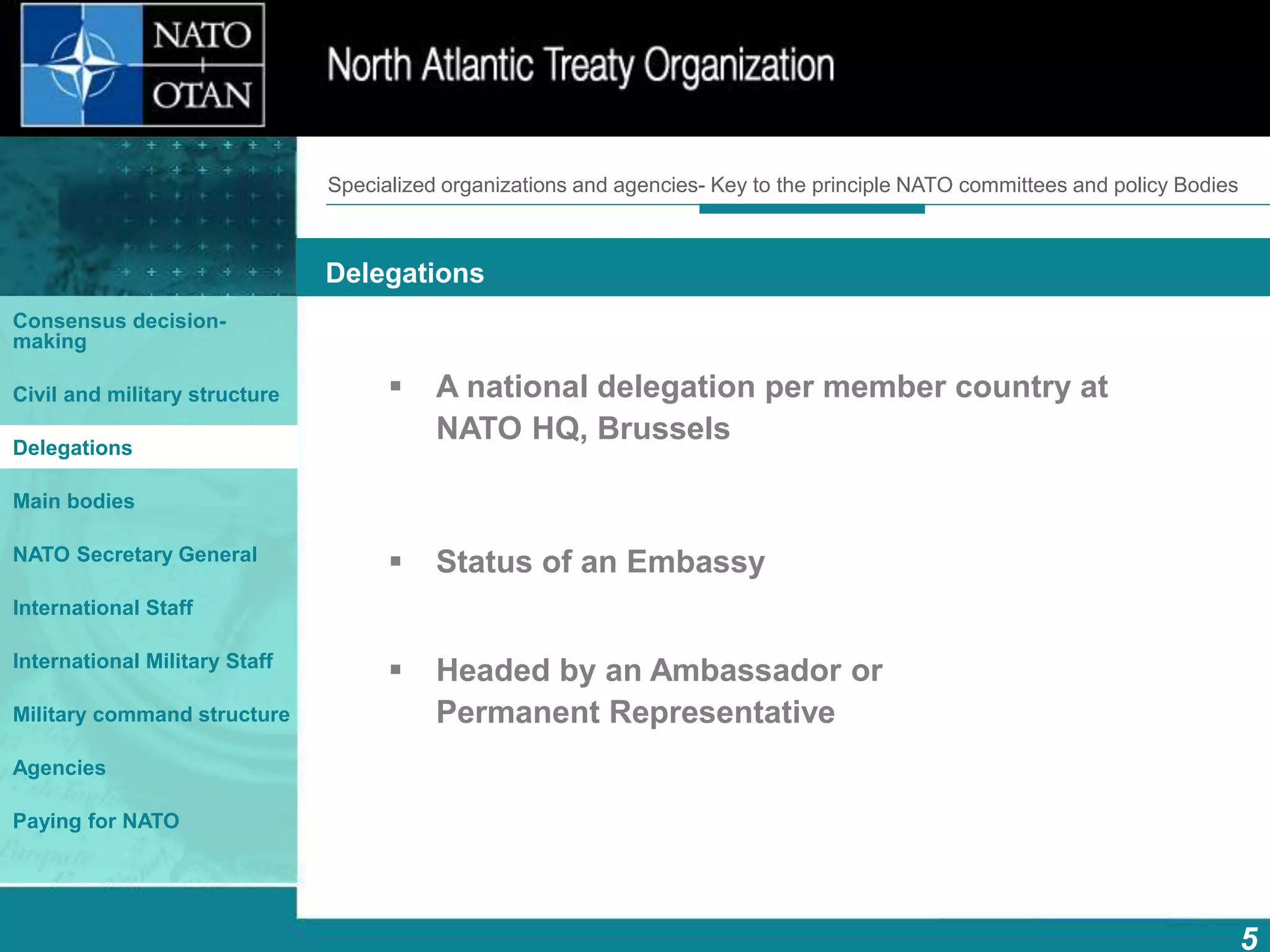 How does NATO work?
5
What is NATO? What does NATO do?
Delegations
Consensus decision-
making
Civil and military structure
Delegations
Main bodies
NATO Secretary General
International Staff
International Military Staff
Military command structure
Agencies
Paying for NATO
 A national delegation per member country at
NATO HQ, Brussels
 Status of an Embassy
 Headed by an Ambassador or
Permanent Representative
Specialized organizations and agencies- Key to the principle NATO committees and policy Bodies
 
