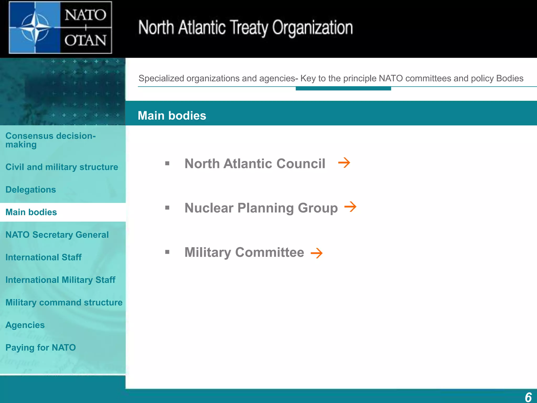 How does NATO work?
6
What is NATO? What does NATO do?
Main bodies
Consensus decision-
making
Civil and military structure
Delegations
Main bodies
NATO Secretary General
International Staff
International Military Staff
Military command structure
Agencies
Paying for NATO
 North Atlantic Council
 Nuclear Planning Group
 Military Committee
Specialized organizations and agencies- Key to the principle NATO committees and policy Bodies
 