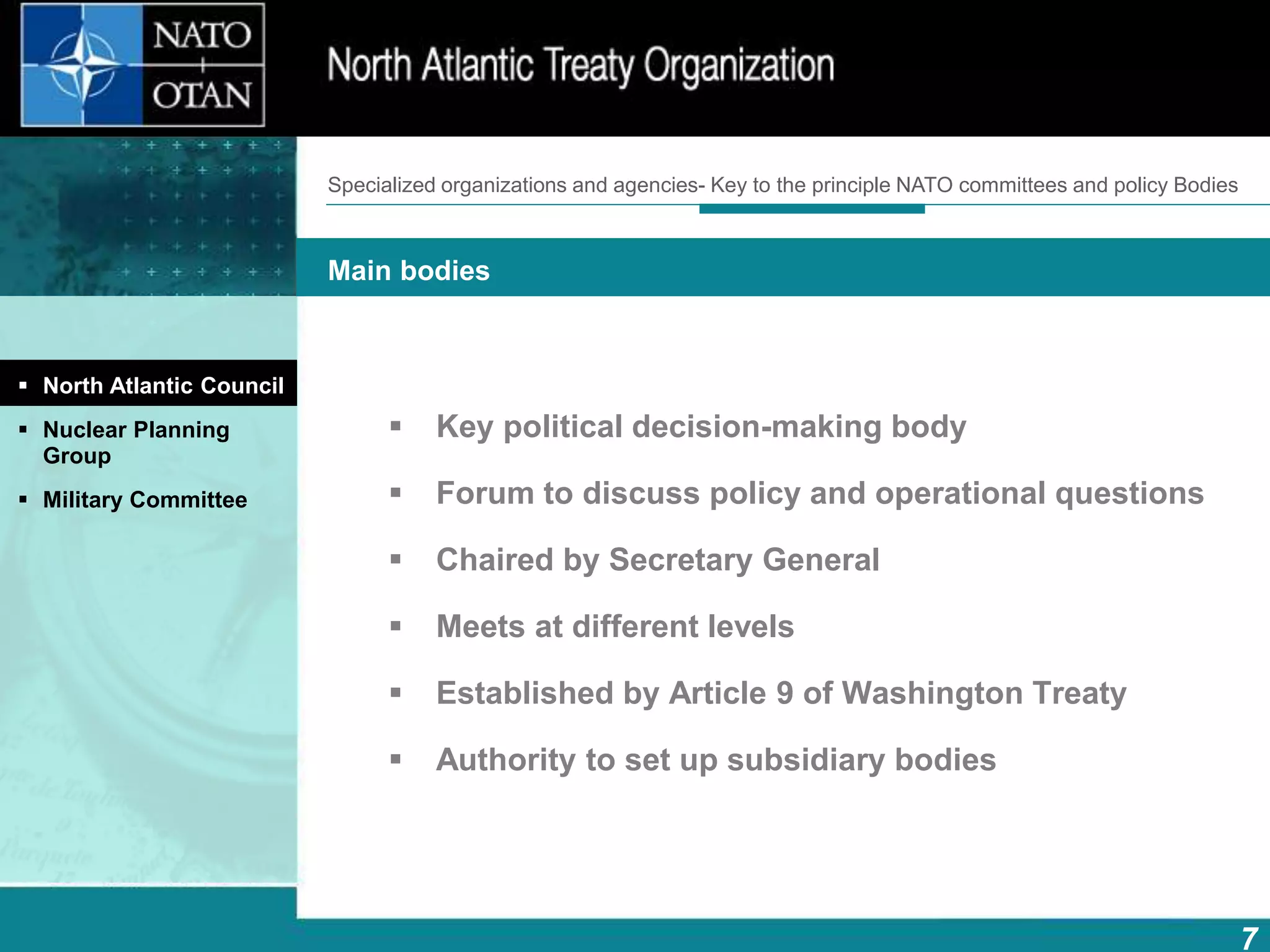7
Main bodies
How does NATO work?What is NATO? What does NATO do?
 Key political decision-making body
 Forum to discuss policy and operational questions
 Chaired by Secretary General
 Meets at different levels
 Established by Article 9 of Washington Treaty
 Authority to set up subsidiary bodies
 North Atlantic Council
 Nuclear Planning
Group
 Military Committee
Specialized organizations and agencies- Key to the principle NATO committees and policy Bodies
 