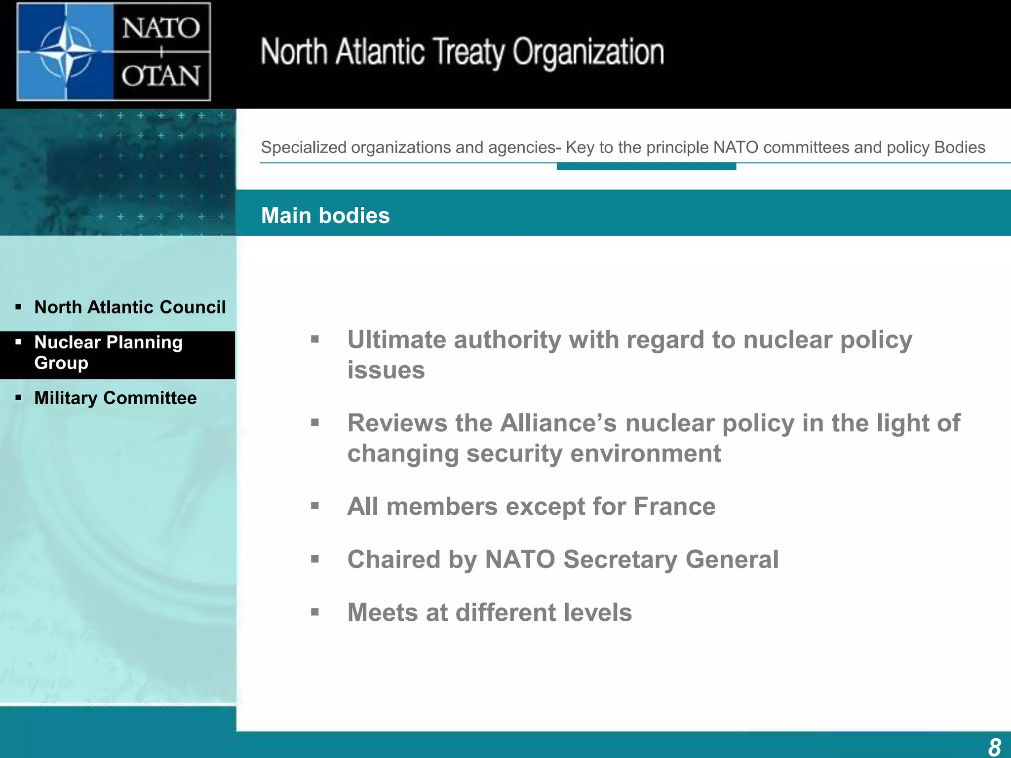 8
Main bodies
How does NATO work?What is NATO? What does NATO do?
 Ultimate authority with regard to nuclear policy
issues
 Reviews the Alliance’s nuclear policy in the light of
changing security environment
 All members except for France
 Chaired by NATO Secretary General
 Meets at different levels
 North Atlantic Council
 Nuclear Planning
Group
 Military Committee
Specialized organizations and agencies- Key to the principle NATO committees and policy Bodies
 